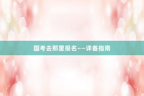 国考去那里报名——详备指南