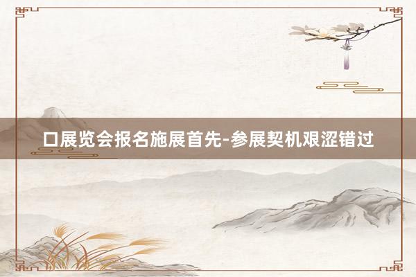 口展览会报名施展首先-参展契机艰涩错过
