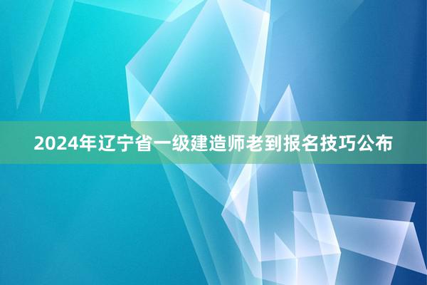 2024年辽宁省一级建造师老到报名技巧公布