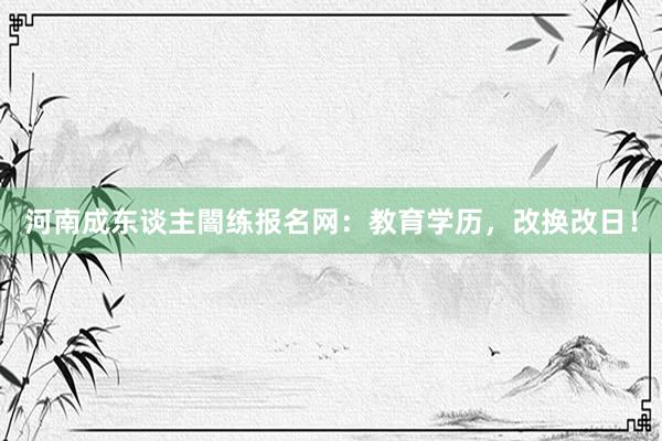 河南成东谈主闇练报名网：教育学历，改换改日！
